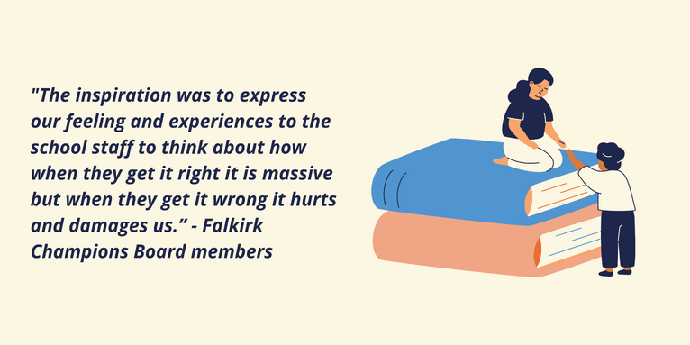 Illustration of someone helping another person to the top of a pile of books, illustrating learning. Beside it, a quote from members of Falkirk Champions Board: The inspiration was to express our feeling and experiences to the school staff to think about how when they get it right it is massive but when they get it wrong it hurts and damages us.