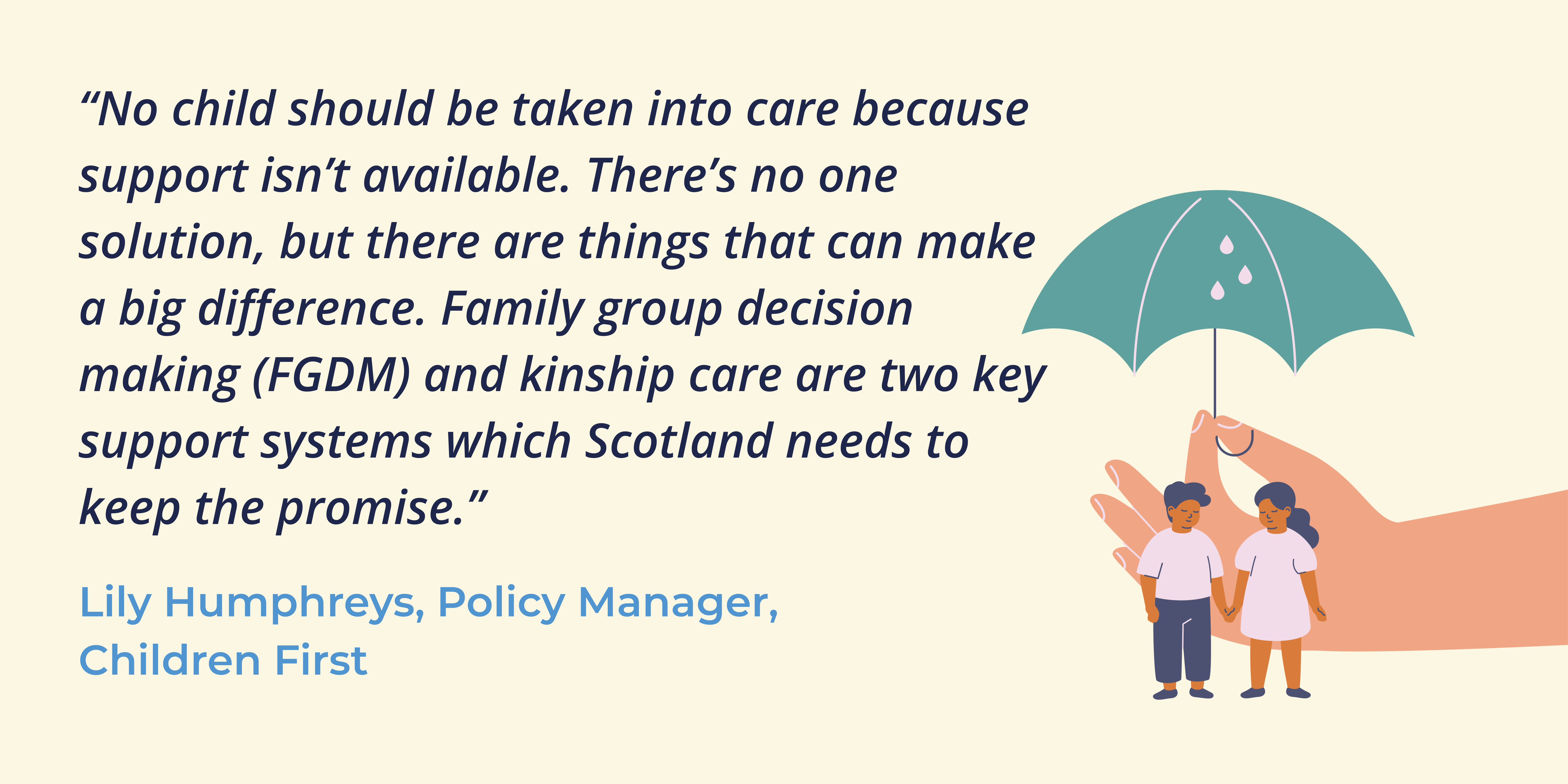 Illustration of a giant hand holding an umbrella over some children, beside a quote from Lily Humphreys, Policy Manager at Children First: 'No child should be taken into care because support isn't available. There's no one solution, but there are things that can make a big difference. Family group decision making (FGDM) and kinship care are two key support systems which Scotland needs to keep the promise.'